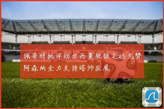 佩蒂特批评切尔西曼联缺乏远见赞阿森纳全力支持塔帅发展