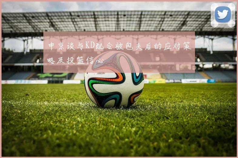 申京谈与KD配合被包夹后的应对策略及投篮信心