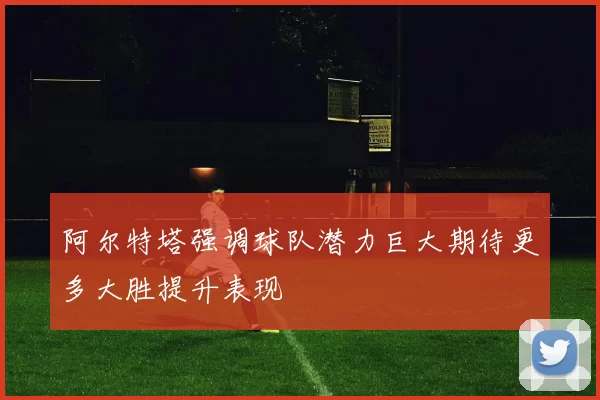 阿尔特塔强调球队潜力巨大期待更多大胜提升表现