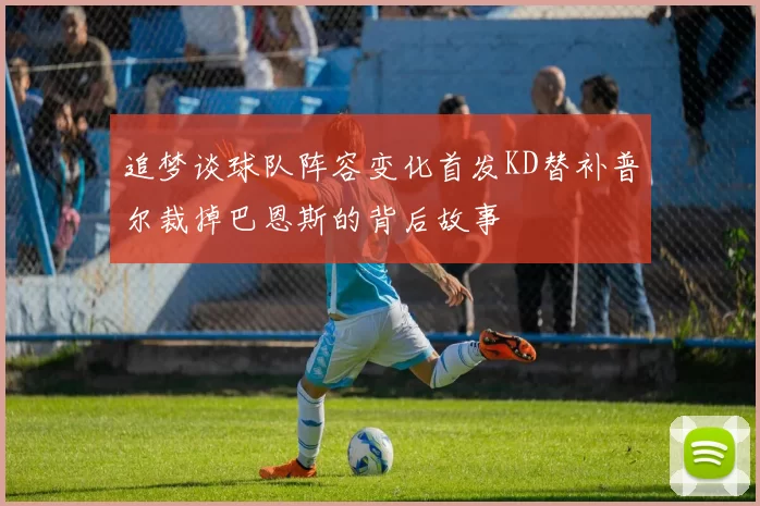 追梦谈球队阵容变化首发KD替补普尔裁掉巴恩斯的背后故事