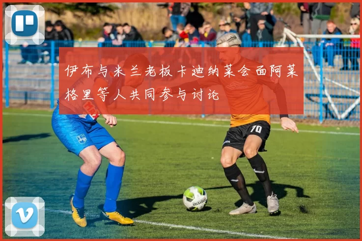 伊布与米兰老板卡迪纳莱会面阿莱格里等人共同参与讨论