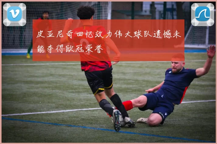 皮亚尼奇回忆效力伟大球队遗憾未能夺得欧冠荣誉